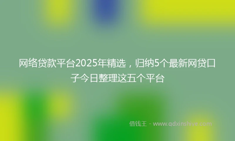 网络贷款平台2025年精选，归纳5个最新网贷口子今日整理这五个平台