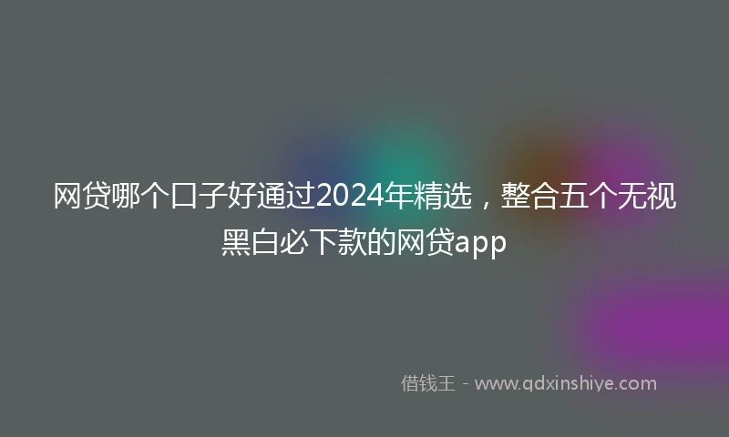 网贷哪个口子好通过2024年精选，整合五个无视黑白必下款的网贷app