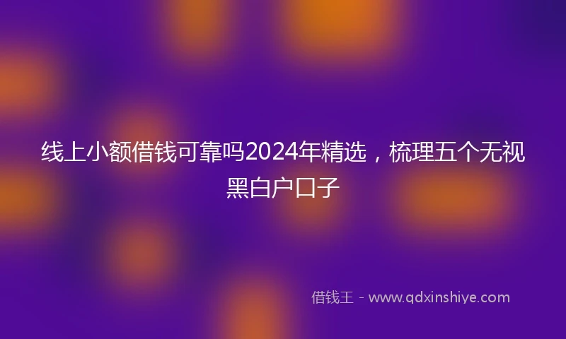 线上小额借钱可靠吗2024年精选，梳理五个无视黑白户口子