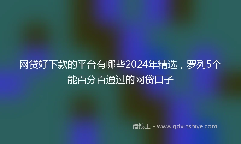 网贷好下款的平台有哪些2024年精选，罗列5个能百分百通过的网贷口子
