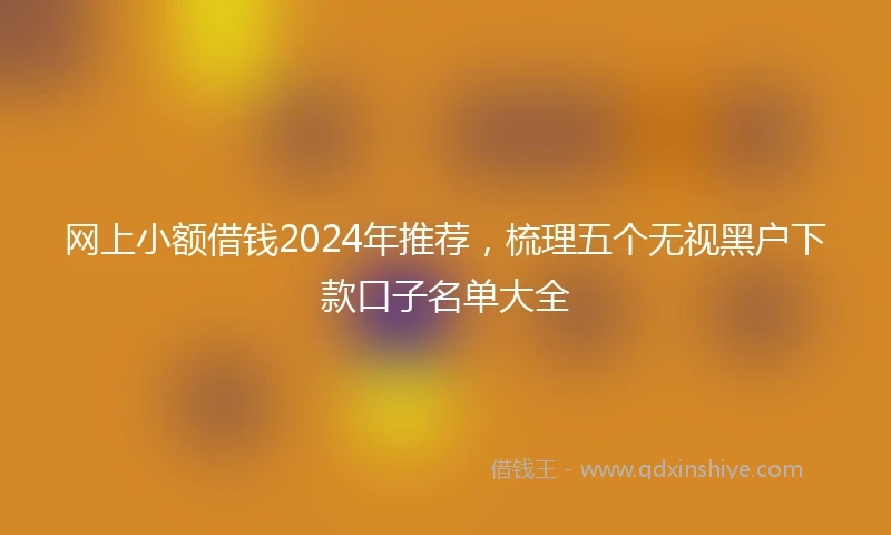 网上小额借钱2024年推荐，梳理五个无视黑户下款口子名单大全