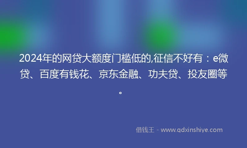 2024年的网贷大额度门槛低的,征信不好有：e微贷、百度有钱花、京东金融、功夫贷、投友圈等。