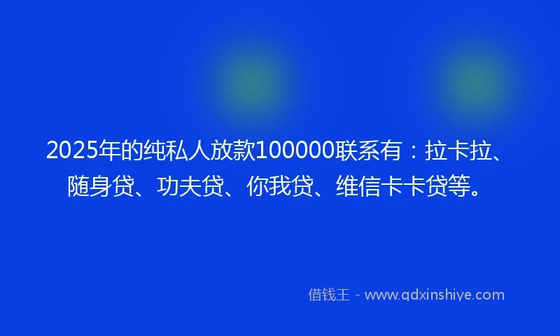 2025年的纯私人放款100000联系有：拉卡拉、随身贷、功夫贷、你我贷、维信卡卡贷等。