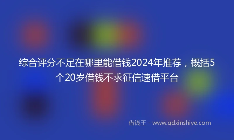 综合评分不足在哪里能借钱2024年推荐，概括5个20岁借钱不求征信速借平台