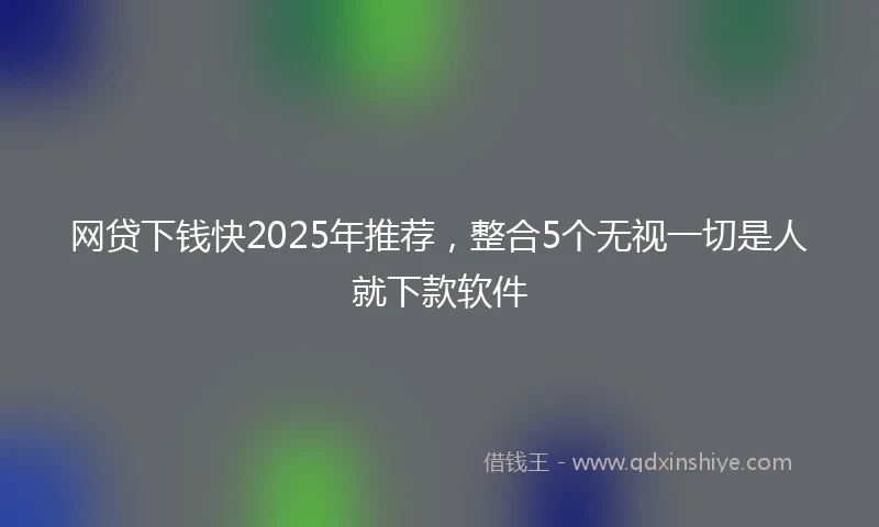网贷下钱快2025年推荐，整合5个无视一切是人就下款软件