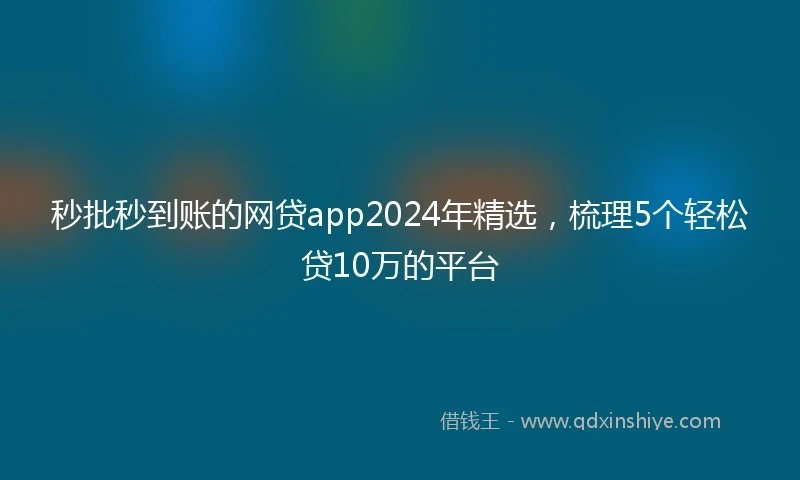 秒批秒到账的网贷app2024年精选，梳理5个轻松贷10万的平台