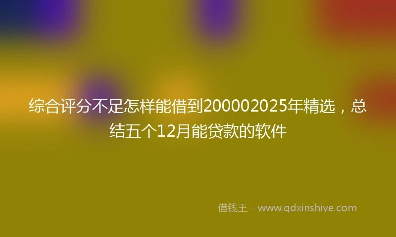 综合评分不足怎样能借到200002025年精选，总结五个12月能贷款的软件