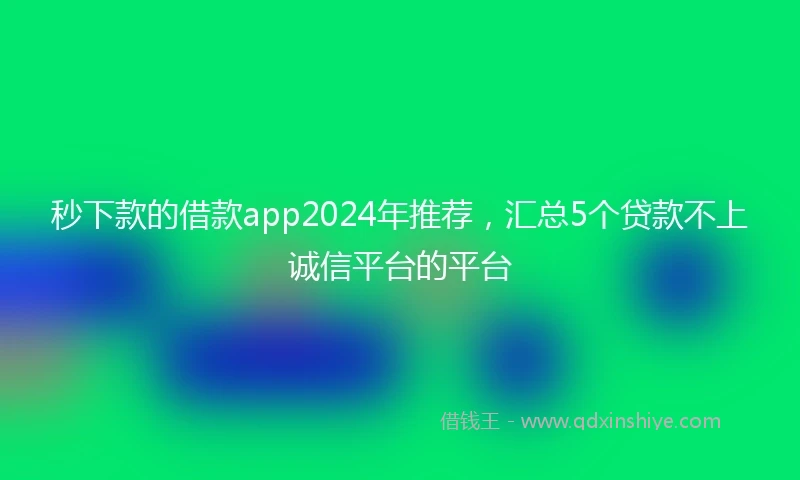 秒下款的借款app2024年推荐，汇总5个贷款不上诚信平台的平台