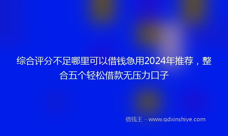综合评分不足哪里可以借钱急用2024年推荐，整合五个轻松借款无压力口子