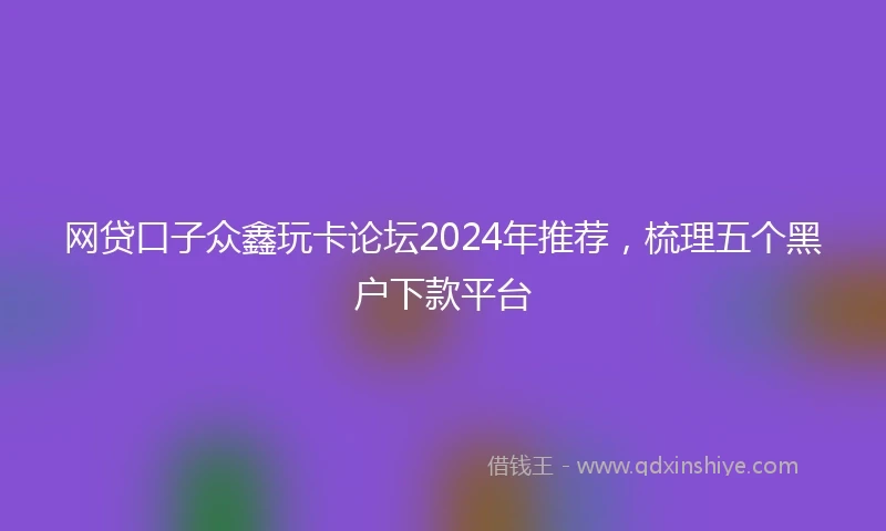 网贷口子众鑫玩卡论坛2024年推荐，梳理五个黑户下款平台