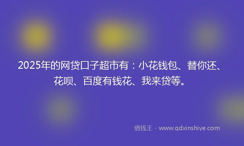 2025年的网贷口子超市有：小花钱包、替你还、花呗、百度有钱花、我来贷等。