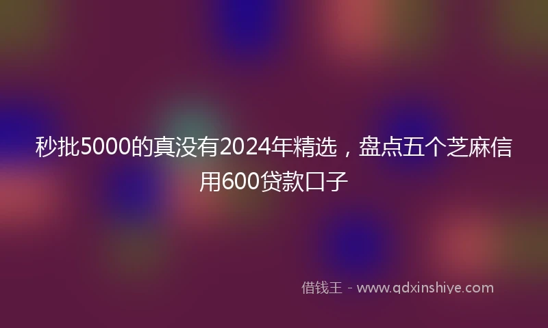 秒批5000的真没有2024年精选，盘点五个芝麻信用600贷款口子