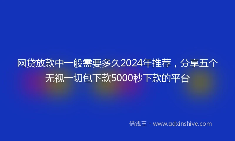 网贷放款中一般需要多久2024年推荐，分享五个无视一切包下款5000秒下款的平台