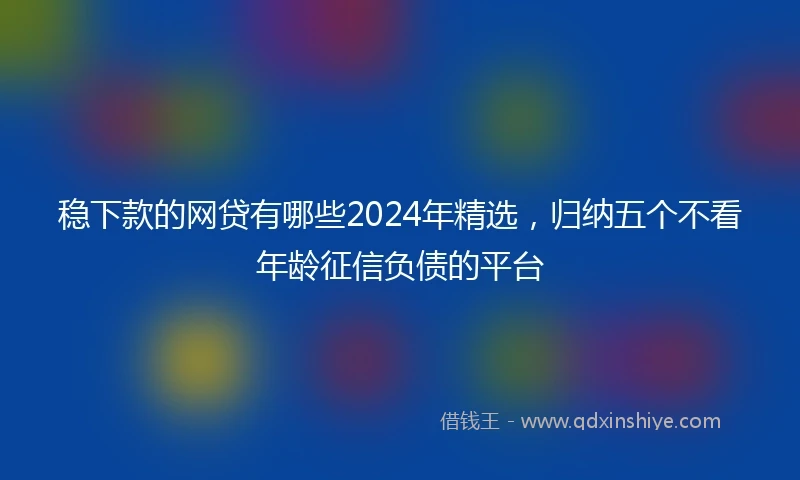 稳下款的网贷有哪些2024年精选，归纳五个不看年龄征信负债的平台