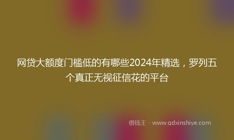 网贷大额度门槛低的有哪些2024年精选，罗列五个真正无视征信花的平台