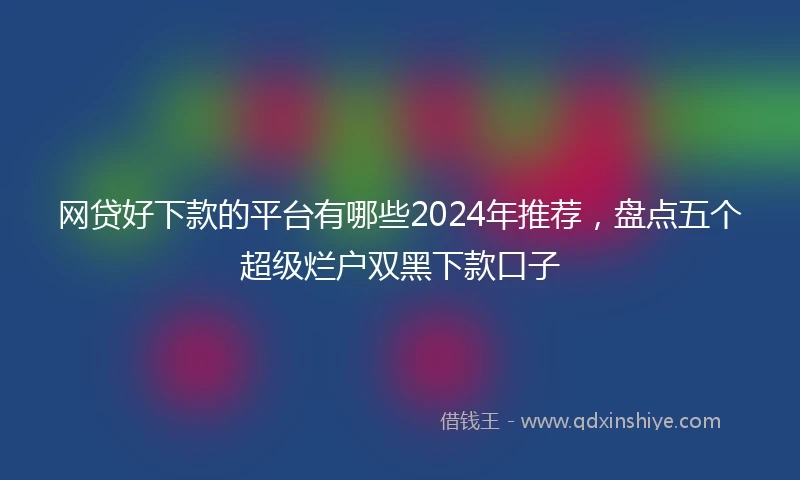 网贷好下款的平台有哪些2024年推荐，盘点五个超级烂户双黑下款口子