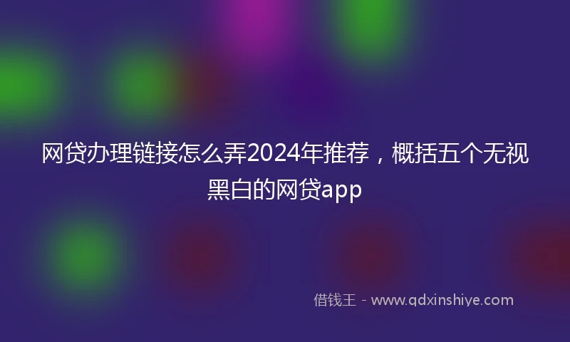 网贷办理链接怎么弄2024年推荐，概括五个无视黑白的网贷app