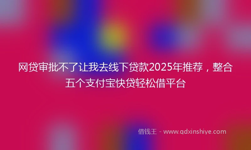 网贷审批不了让我去线下贷款2025年推荐，整合五个支付宝快贷轻松借平台