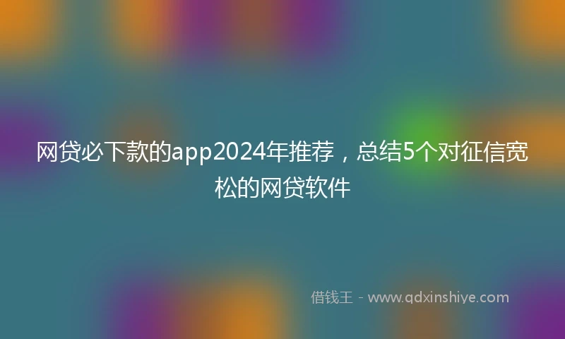 网贷必下款的app2024年推荐，总结5个对征信宽松的网贷软件