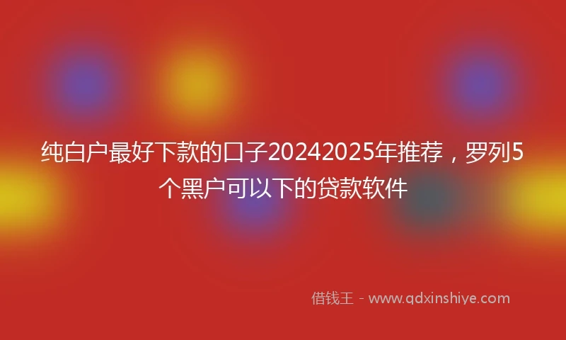 纯白户最好下款的口子20242025年推荐，罗列5个黑户可以下的贷款软件