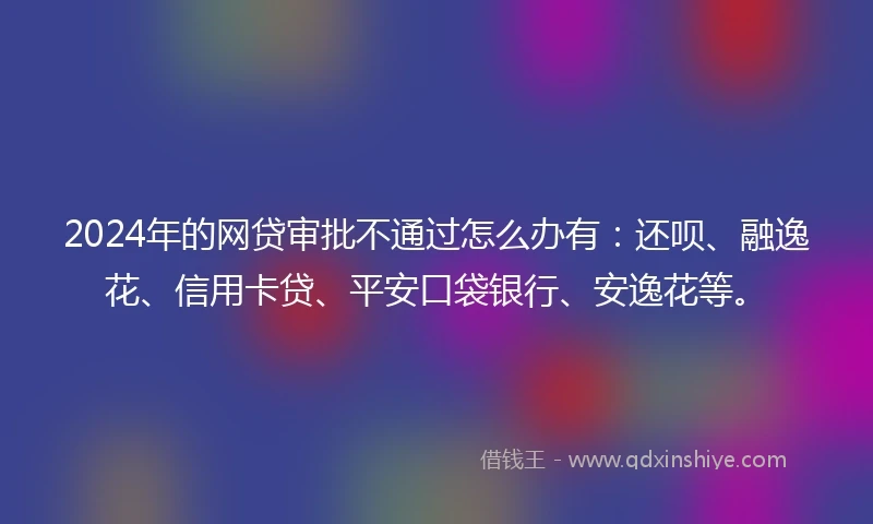 2024年的网贷审批不通过怎么办有：还呗、融逸花、信用卡贷、平安口袋银行、安逸花等。