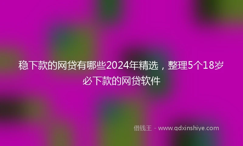 稳下款的网贷有哪些2024年精选，整理5个18岁必下款的网贷软件