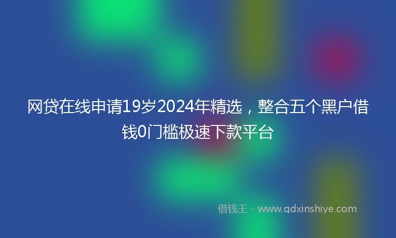 网贷在线申请19岁2024年精选，整合五个黑户借钱0门槛极速下款平台