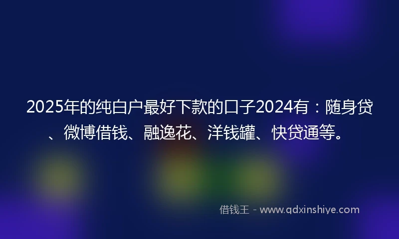 2025年的纯白户最好下款的口子2024有：随身贷、微博借钱、融逸花、洋钱罐、快贷通等。