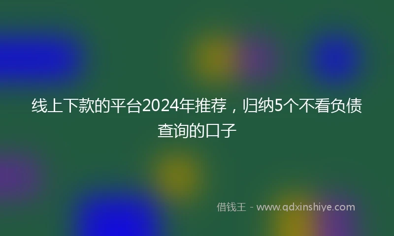 线上下款的平台2024年推荐，归纳5个不看负债查询的口子