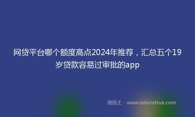 网贷平台哪个额度高点2024年推荐，汇总五个19岁贷款容易过审批的app