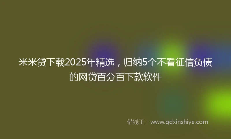 米米贷下载2025年精选，归纳5个不看征信负债的网贷百分百下款软件