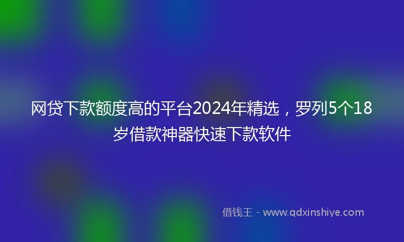 网贷下款额度高的平台2024年精选，罗列5个18岁借款神器快速下款软件