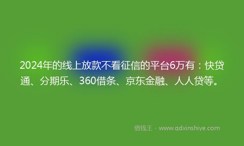 2024年的线上放款不看征信的平台6万有：快贷通、分期乐、360借条、京东金融、人人贷等。