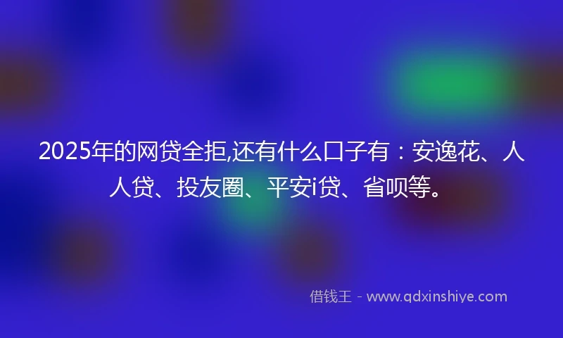 2025年的网贷全拒,还有什么口子有：安逸花、人人贷、投友圈、平安i贷、省呗等。