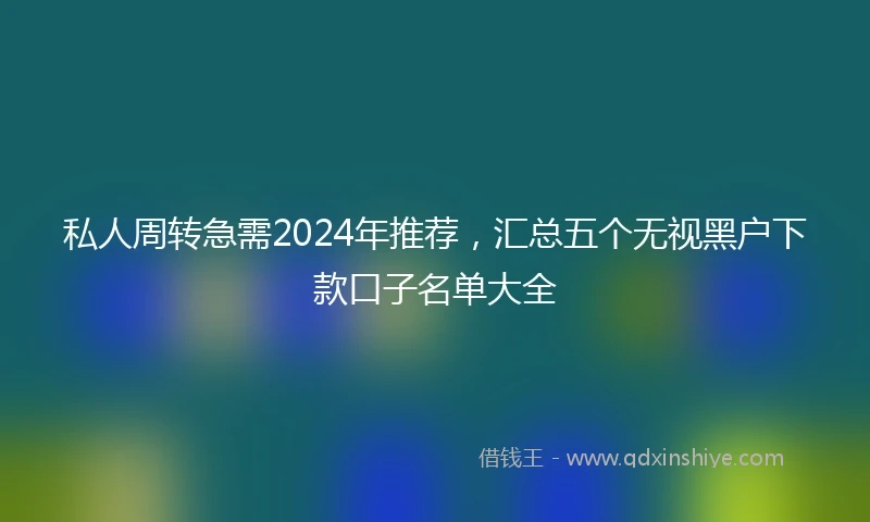 私人周转急需2024年推荐，汇总五个无视黑户下款口子名单大全