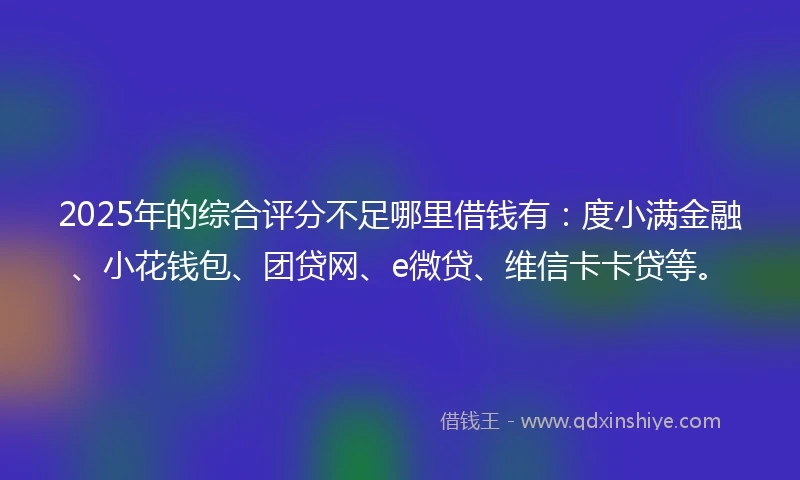 2025年的综合评分不足哪里借钱有：度小满金融、小花钱包、团贷网、e微贷、维信卡卡贷等。