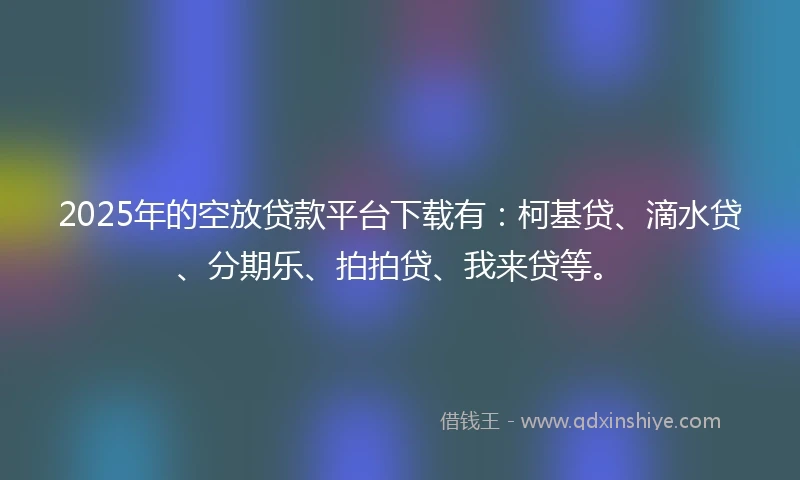 2025年的空放贷款平台下载有：柯基贷、滴水贷、分期乐、拍拍贷、我来贷等。
