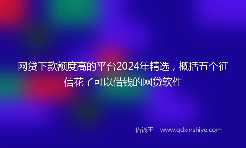 网贷下款额度高的平台2024年精选，概括五个征信花了可以借钱的网贷软件