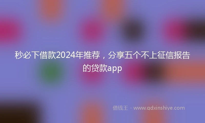 秒必下借款2024年推荐，分享五个不上征信报告的贷款app