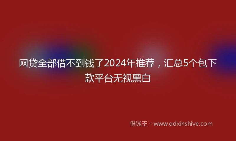 网贷全部借不到钱了2024年推荐，汇总5个包下款平台无视黑白