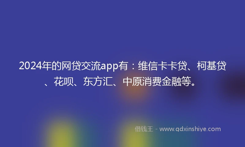 2024年的网贷交流app有：维信卡卡贷、柯基贷、花呗、东方汇、中原消费金融等。