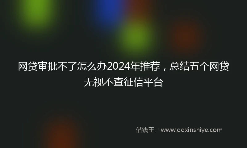 网贷审批不了怎么办2024年推荐，总结五个网贷无视不查征信平台