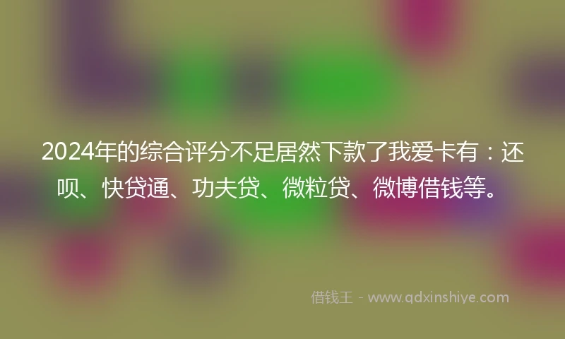 2024年的综合评分不足居然下款了我爱卡有：还呗、快贷通、功夫贷、微粒贷、微博借钱等。