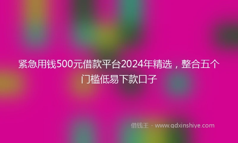 紧急用钱500元借款平台2024年精选，整合五个门槛低易下款口子