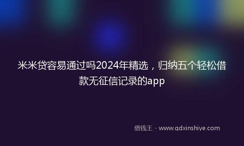 米米贷容易通过吗2024年精选，归纳五个轻松借款无征信记录的app