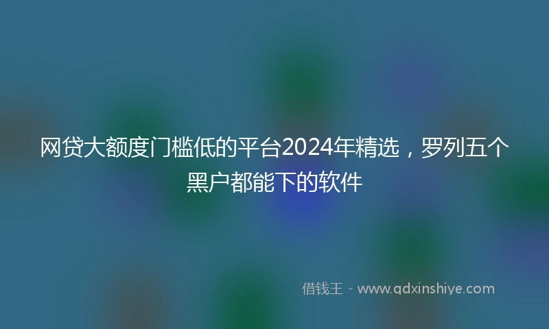 网贷大额度门槛低的平台2024年精选，罗列五个黑户都能下的软件