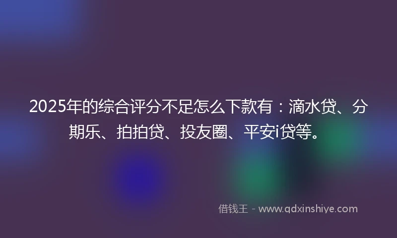 2025年的综合评分不足怎么下款有：滴水贷、分期乐、拍拍贷、投友圈、平安i贷等。
