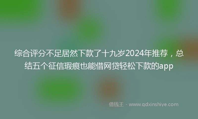 综合评分不足居然下款了十九岁2024年推荐，总结五个征信瑕疵也能借网贷轻松下款的app