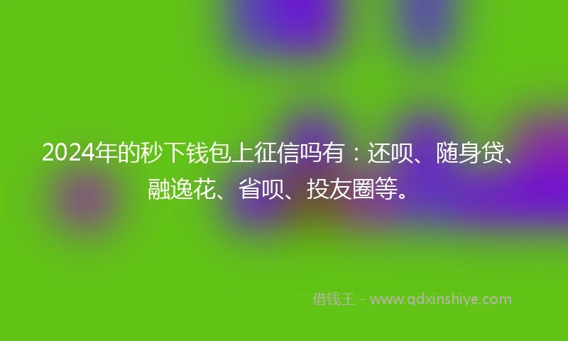 2024年的秒下钱包上征信吗有：还呗、随身贷、融逸花、省呗、投友圈等。