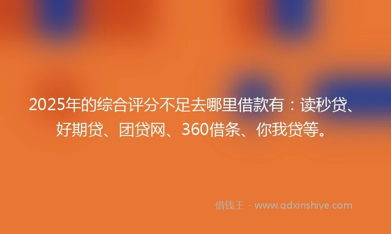 2025年的综合评分不足去哪里借款有：读秒贷、好期贷、团贷网、360借条、你我贷等。